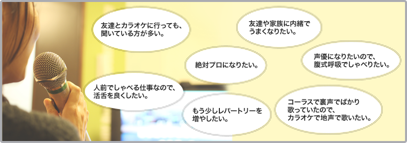 ・友達とカラオケに行っても、聞いている方が多い。・もう少しレパートリーを増やしたい。・友達や家族に内緒でうまくなりたい。・コーラスで裏声でばかり歌っていたので、カラオケで地声で歌いたい。・人前でしゃべる仕事なので、活舌を良くしたい。・絶対プロになりたい。・声優になりたいので、複式呼吸でしゃべりたい。　など