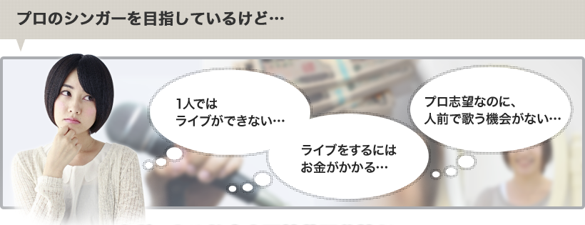 プロのシンガーを目指しているけど…1人ではライブができない、ライブをするにはお金がかかる、プロ志望なのに、人前で歌う機会がない